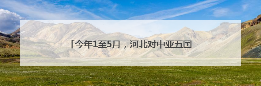 今年1至5月，河北对中亚五国进出口总值同比增长1.1倍