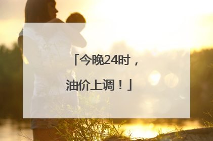 今晚24时，油价上调！