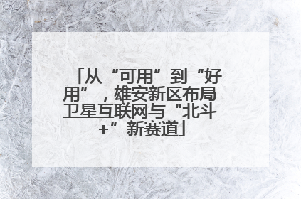 从“可用”到“好用”，雄安新区布局卫星互联网与“北斗+”新赛道