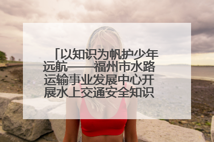 以知识为帆护少年远航——福州市水路运输事业发展中心开展水上交通安全知识进校园活动