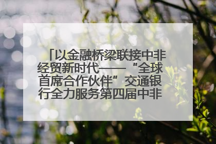 以金融桥梁联接中非经贸新时代——“全球首席合作伙伴”交通银行全力服务第四届中非经贸博览会