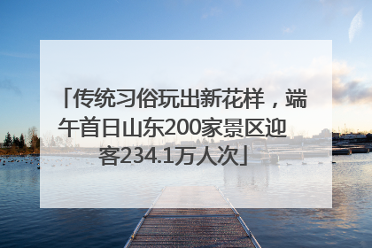 传统习俗玩出新花样，端午首日山东200家景区迎客234.1万人次