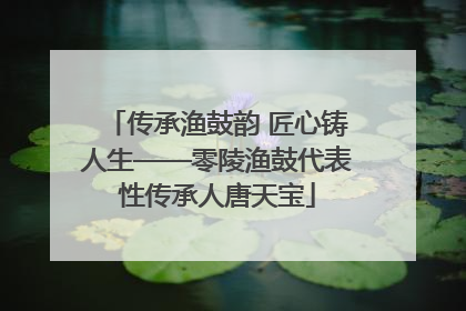 传承渔鼓韵 匠心铸人生——零陵渔鼓代表性传承人唐天宝