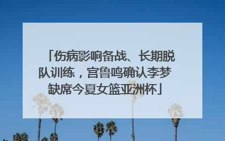 伤病影响备战、长期脱队训练，宫鲁鸣确认李梦缺席今夏女篮亚洲杯