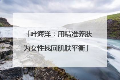 叶海洋：用精准养肤为女性找回肌肤平衡