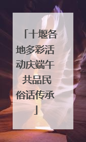 十堰各地多彩活动庆端午 共品民俗话传承