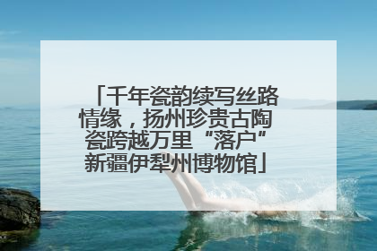 千年瓷韵续写丝路情缘，扬州珍贵古陶瓷跨越万里“落户”新疆伊犁州博物馆
