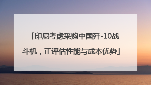 印尼考虑采购中国歼-10战斗机，正评估性能与成本优势
