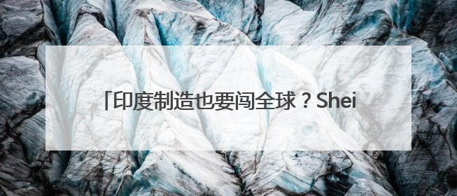 印度制造也要闯全球？Shein据悉将扩大印度供应商网络