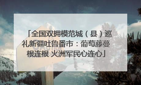 全国双拥模范城（县）巡礼新疆吐鲁番市：葡萄藤蔓根连根 火洲军民心连心