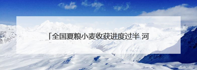 全国夏粮小麦收获进度过半 河北冬小麦大规模机收全面启动