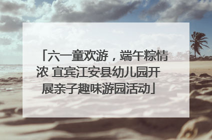 六一童欢游，端午粽情浓 宜宾江安县幼儿园开展亲子趣味游园活动