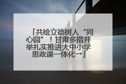 共绘立德树人“同心圆”！甘肃多措并举扎实推进大中小学思政课一体化→