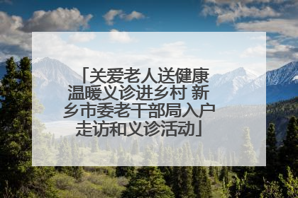 关爱老人送健康 温暖义诊进乡村 新乡市委老干部局入户走访和义诊活动