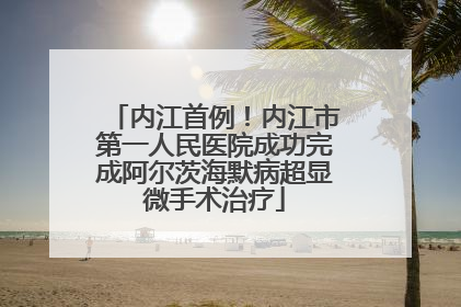 内江首例！内江市第一人民医院成功完成阿尔茨海默病超显微手术治疗