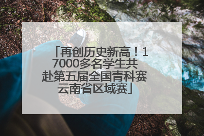 再创历史新高！17000多名学生共赴第五届全国青科赛云南省区域赛