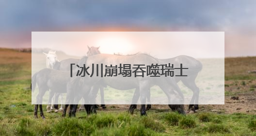 冰川崩塌吞噬瑞士一村庄！气候变暖警钟再次敲响！