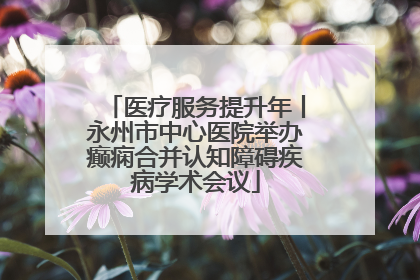 医疗服务提升年丨永州市中心医院举办癫痫合并认知障碍疾病学术会议