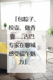 包粽子、投壶、做香囊……古巴专家在聊城感受端午魅力