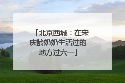 北京西城：在宋庆龄奶奶生活过的地方过六一