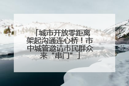 城市开放零距离 架起沟通连心桥！市中城管邀请市民群众来“串门”