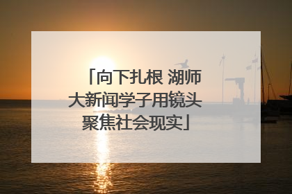 向下扎根 湖师大新闻学子用镜头聚焦社会现实