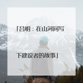 吕明：在山河间写下建设者的故事
