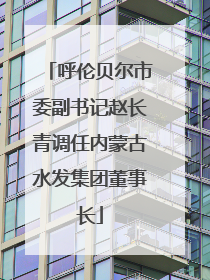 呼伦贝尔市委副书记赵长青调任内蒙古水发集团董事长