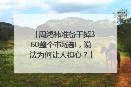 周鸿祎准备干掉360整个市场部，说法为何让人担心？