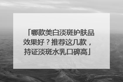 哪款美白淡斑护肤品效果好？推荐这几款，持证淡斑水乳口碑高