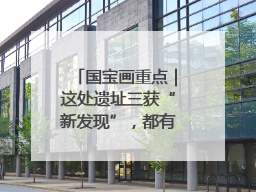国宝画重点｜这处遗址三获“新发现”，都有啥看点？