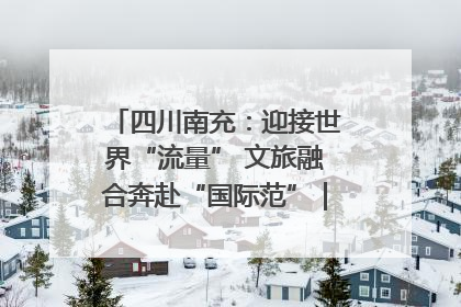 四川南充：迎接世界“流量” 文旅融合奔赴“国际范”｜话锦绣·说安逸