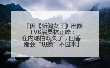 因《新闻女王》出圈 TVB演员林正峰：在内地拍戏久了，回香港会“切换”不过来