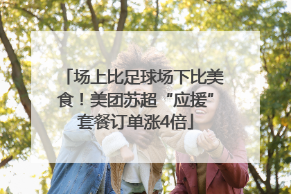 场上比足球场下比美食！美团苏超“应援”套餐订单涨4倍