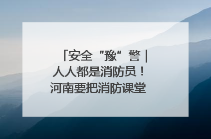 安全“豫”警｜人人都是消防员！河南要把消防课堂搬进社区第一线