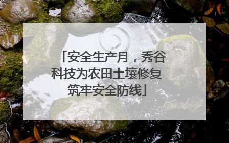 安全生产月，秀谷科技为农田土壤修复筑牢安全防线