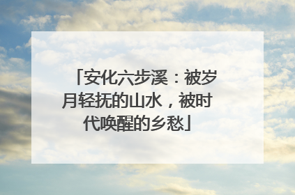 安化六步溪：被岁月轻抚的山水，被时代唤醒的乡愁