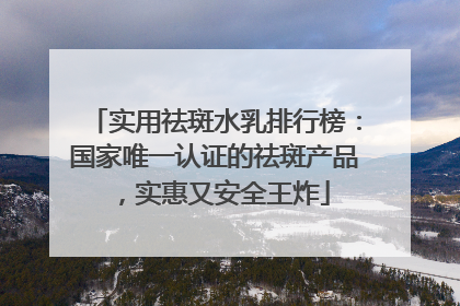 实用祛斑水乳排行榜：国家唯一认证的祛斑产品，实惠又安全王炸