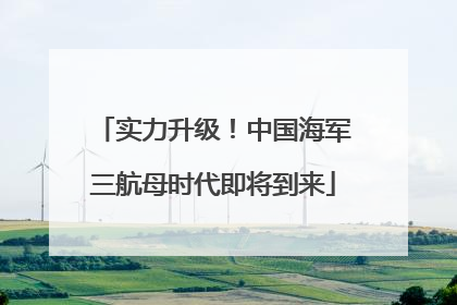 实力升级！中国海军三航母时代即将到来