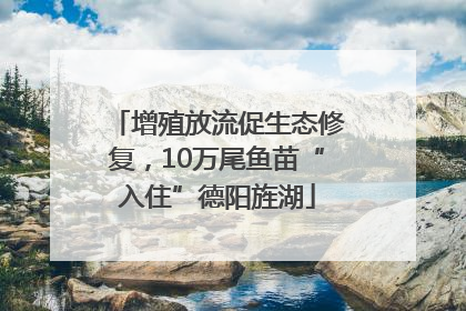 增殖放流促生态修复，10万尾鱼苗“入住”德阳旌湖
