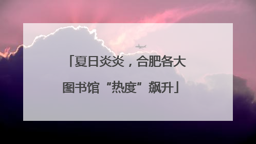 夏日炎炎，合肥各大图书馆“热度”飙升