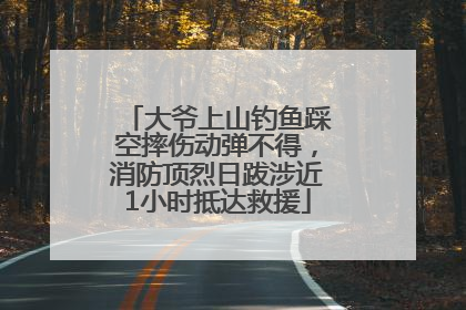大爷上山钓鱼踩空摔伤动弹不得，消防顶烈日跋涉近1小时抵达救援
