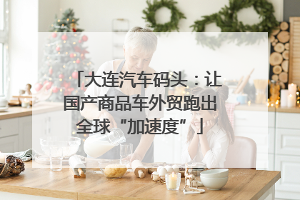 大连汽车码头：让国产商品车外贸跑出全球“加速度”