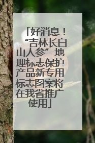 好消息！“吉林长白山人参”地理标志保护产品新专用标志图案将在我省推广使用