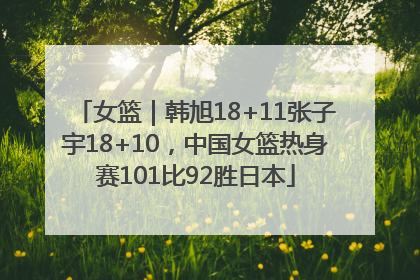 女篮｜韩旭18+11张子宇18+10，中国女篮热身赛101比92胜日本