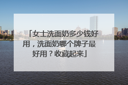女士洗面奶多少钱好用，洗面奶哪个牌子最好用？收藏起来