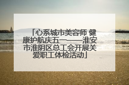 心系城市美容师 健康护航庆五一——淮安市淮阴区总工会开展关爱职工体检活动