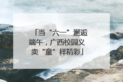 当“六一”邂逅端午，广西校园义卖“童”样精彩