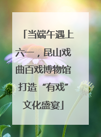 当端午遇上六一，昆山戏曲百戏博物馆打造“有戏”文化盛宴