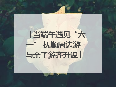 当端午遇见“六一” 抚顺周边游与亲子游齐升温